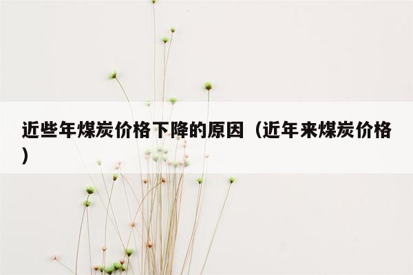 近些年煤炭价格下降的原因（近年来煤炭价格）