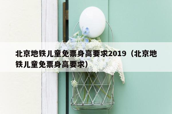 北京地铁儿童免票身高要求2019（北京地铁儿童免票身高要求）