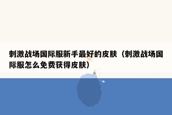 刺激战场国际服新手最好的皮肤（刺激战场国际服怎么免费获得皮肤）