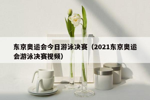 东京奥运会今日游泳决赛（2021东京奥运会游泳决赛视频）