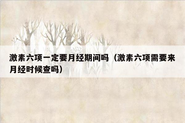 激素六项一定要月经期间吗（激素六项需要来月经时候查吗）