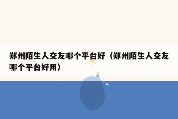 郑州陌生人交友哪个平台好（郑州陌生人交友哪个平台好用）