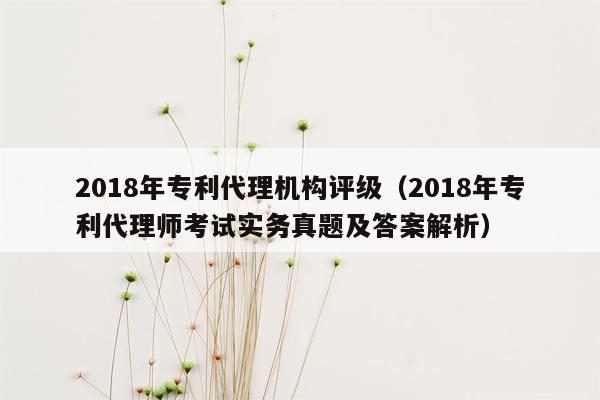 2018年专利代理机构评级（2018年专利代理师考试实务真题及答案解析）