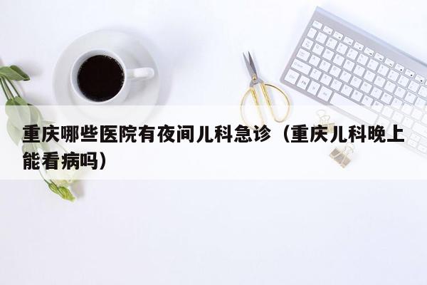 重庆哪些医院有夜间儿科急诊（重庆儿科晚上能看病吗）