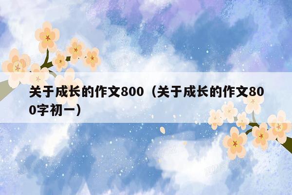 关于成长的作文800（关于成长的作文800字初一）