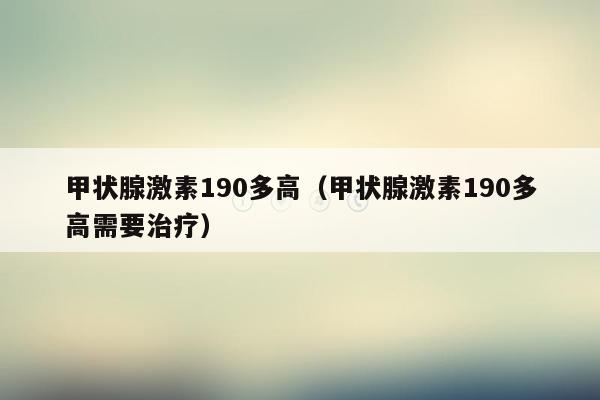 甲状腺激素190多高（甲状腺激素190多高需要治疗）