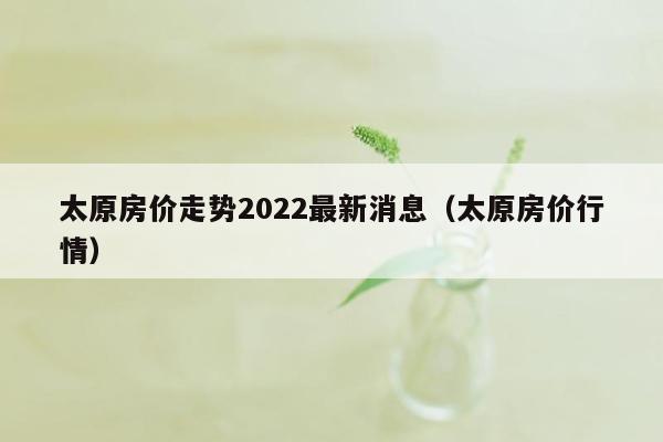 太原房价走势2022最新消息（太原房价行情）