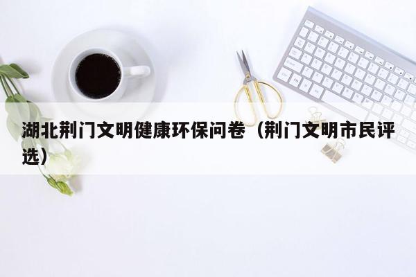 湖北荆门文明健康环保问卷（荆门文明市民评选）