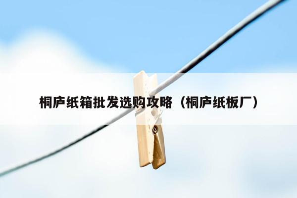 桐庐纸箱批发选购攻略（桐庐纸板厂）