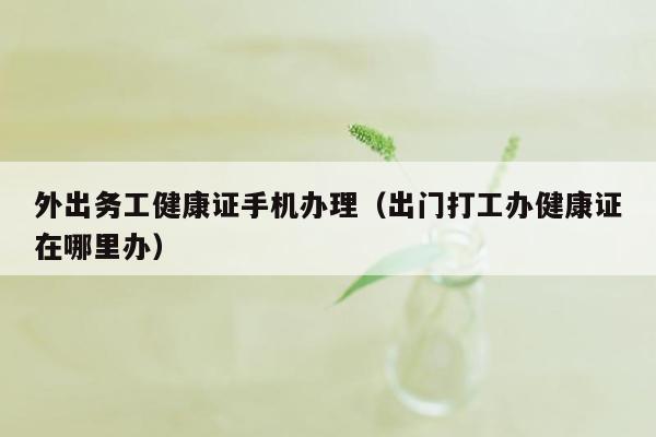 外出务工健康证手机办理（出门打工办健康证在哪里办）