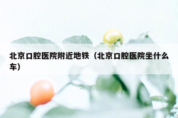 北京口腔医院附近地铁（北京口腔医院坐什么车）