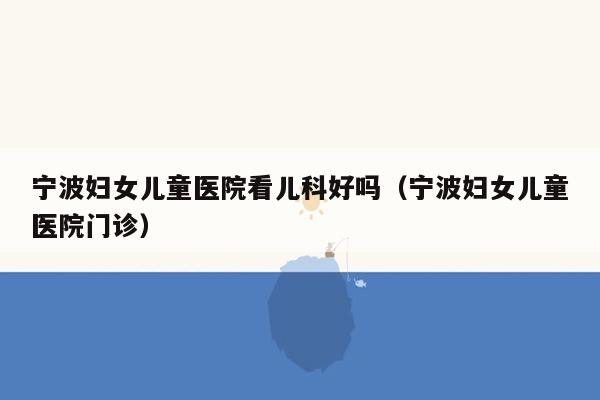 宁波妇女儿童医院看儿科好吗（宁波妇女儿童医院门诊）