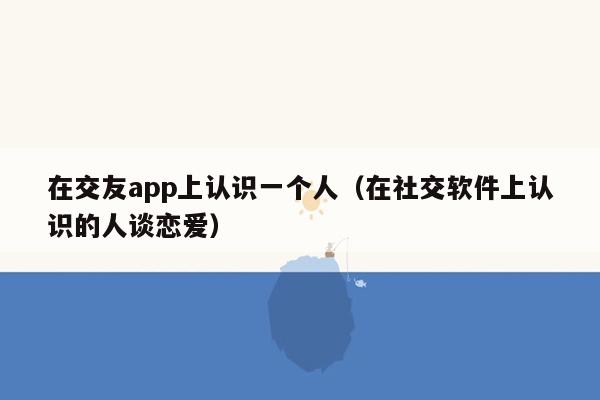 在交友app上认识一个人（在社交软件上认识的人谈恋爱）