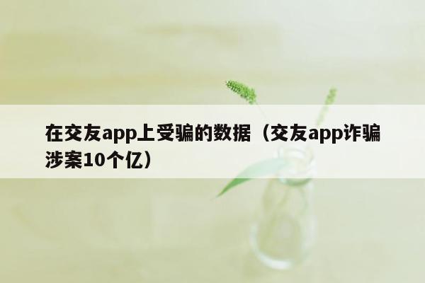 在交友app上受骗的数据（交友app诈骗涉案10个亿）